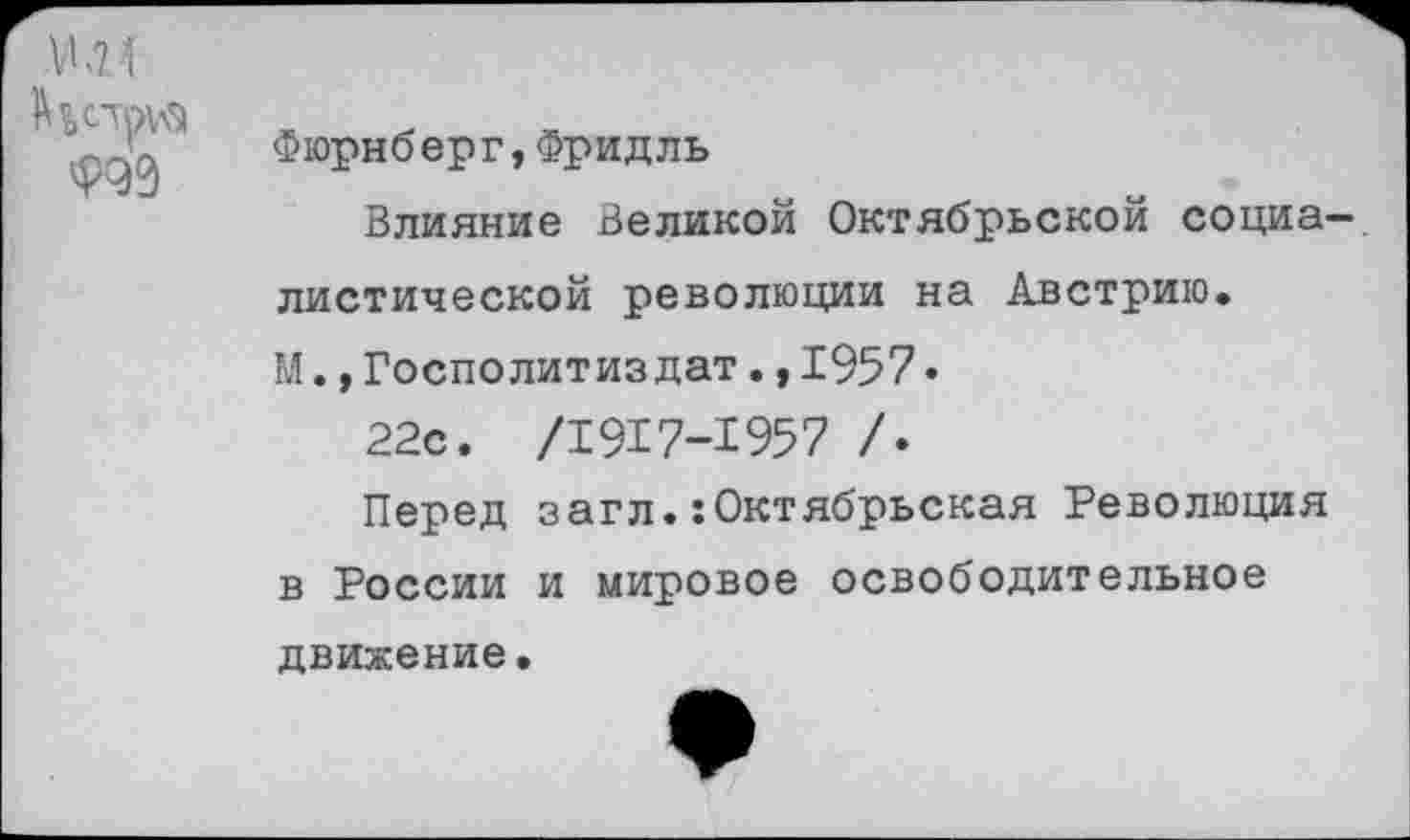 ﻿Ф99
Фюрнберг,Фридль
Влияние Великой Октябрьской социалистической революции на Австрию.
М.,Госполитиз дат.,1957•
22с. /1917-1957 /.
Перед загл.:Октябрьская Революция в России и мировое освободительное
движение.